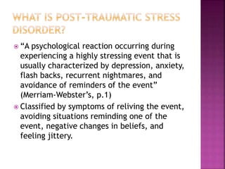  “A psychological reaction occurring during
experiencing a highly stressing event that is
usually characterized by depression, anxiety,
flash backs, recurrent nightmares, and
avoidance of reminders of the event”
(Merriam-Webster’s, p.1)
 Classified by symptoms of reliving the event,
avoiding situations reminding one of the
event, negative changes in beliefs, and
feeling jittery.
 