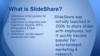 What is SlideShare?
1. SlideShare is like youtube for
PowerPoints.
2. SlideShare is compatible with:
PowerPoint, Keynote, PDF’s,
Infographics & Open
Documents.
3. SlideShare can also support
documents and video.
SlideShare was
initially launched in
2006 to share slides
with employees, but
it quickly became
popular for:
entertainment,
marketing &
research.
 