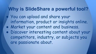 ● You can upload and share your
information, product or insights online.
● Market your content and business.
● Discover interesting content about your
competitors, industry, or subjects you
are passionate about.
Why is SlideShare a powerful tool?
 