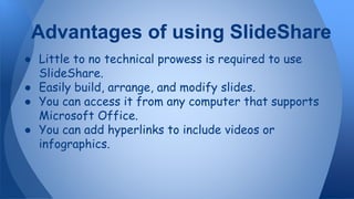 ● Little to no technical prowess is required to use
SlideShare.
● Easily build, arrange, and modify slides.
● You can access it from any computer that supports
Microsoft Office.
● You can add hyperlinks to include videos or
infographics.
Advantages of using SlideShare
 