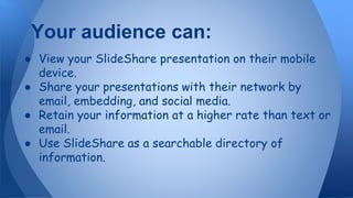 ● View your SlideShare presentation on their mobile
device.
● Share your presentations with their network by
email, embedding, and social media.
● Retain your information at a higher rate than text or
email.
● Use SlideShare as a searchable directory of
information.
Your audience can:
 