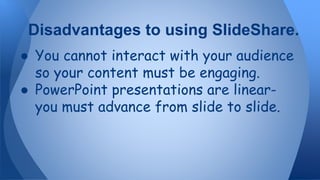 ● You cannot interact with your audience
so your content must be engaging.
● PowerPoint presentations are linear-
you must advance from slide to slide.
Disadvantages to using SlideShare.
 