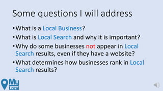 Some questions I will address
•What is a Local Business?
•What is Local Search and why it is important?
•Why do some businesses not appear in Local
Search results, even if they have a website?
•What determines how businesses rank in Local
Search results?
 