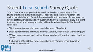 Recent Local Search Survey Quote
“If you have a hammer you look for a nail. I think that is true for Local Search
Engine Optimizers as much as anyone. That being said, in client research I am
seeing that digital word of mouth (reviews) and traditional word of mouth are the
largest contributors to having new customers find you. In one case study in a client
that was spending ad money on radio, billboards, Yellow Pages, AdWords and
Facebook:
• 0% of new customers said they came in because of Facebook
• 9% of new customers attributed their visit to radio, billboards or the yellow page
• 33% of new customers said that traditional word mouth was the reason that they
visited
• A whopping 58% said that they came in because of reviews. That is word of
mouth for millennials.
Mike Blumenthal”
 