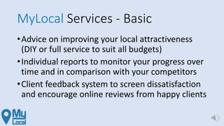 MyLocal Services - Basic
•Advice on improving your local attractiveness
(DIY or full service to suit all budgets)
•Individual reports to monitor your progress over
time and in comparison with your competitors
•Client feedback system to screen dissatisfaction
and encourage online reviews from happy clients
 