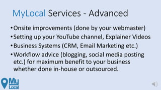 MyLocal Services - Advanced
•Onsite improvements (done by your webmaster)
•Setting up your YouTube channel, Explainer Videos
•Business Systems (CRM, Email Marketing etc.)
•Workflow advice (blogging, social media posting
etc.) for maximum benefit to your business
whether done in-house or outsourced.
 