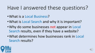 Have I answered these questions?
•What is a Local Business?
•What is Local Search and why it is important?
•Why do some businesses not appear in Local
Search results, even if they have a website?
•What determines how businesses rank in Local
Search results?
 