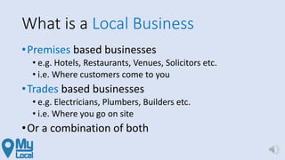 What is a Local Business
•Premises based businesses
• e.g. Hotels, Restaurants, Venues, Solicitors etc.
• i.e. Where customers come to you
•Trades based businesses
• e.g. Electricians, Plumbers, Builders etc.
• i.e. Where you go on site
•Or a combination of both
 