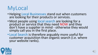 MyLocal
• Helping Local Businesses stand out when customers
are looking for their products or services.
• Most people using local search are looking for a
product or service that they need NOW and they
don’t have a supplier in mind - otherwise they would
simply call you in the first place.
• Local Search is therefore arguably more useful for
customer acquisition than organic search (i.e. where
your website ranks).
 
