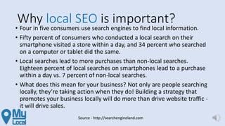 Why local SEO is important?
• Four in five consumers use search engines to find local information.
• Fifty percent of consumers who conducted a local search on their
smartphone visited a store within a day, and 34 percent who searched
on a computer or tablet did the same.
• Local searches lead to more purchases than non-local searches.
Eighteen percent of local searches on smartphones lead to a purchase
within a day vs. 7 percent of non-local searches.
• What does this mean for your business? Not only are people searching
locally, they’re taking action when they do! Building a strategy that
promotes your business locally will do more than drive website traffic -
it will drive sales.
Source - http://searchengineland.com
 