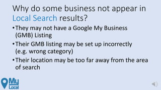 Why do some business not appear in
Local Search results?
•They may not have a Google My Business
(GMB) Listing
•Their GMB listing may be set up incorrectly
(e.g. wrong category)
•Their location may be too far away from the area
of search
 