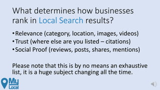 What determines how businesses
rank in Local Search results?
•Relevance (category, location, images, videos)
•Trust (where else are you listed – citations)
•Social Proof (reviews, posts, shares, mentions)
Please note that this is by no means an exhaustive
list, it is a huge subject changing all the time.
 