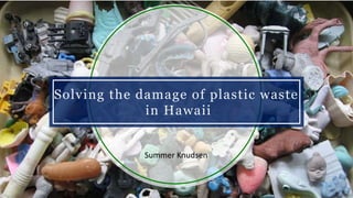 Solving the damage of plastic waste
in Hawaii
Summer Knudsen
 