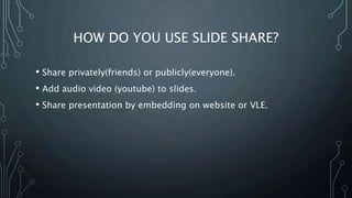 HOW DO YOU USE SLIDE SHARE?
• Share privately(friends) or publicly(everyone).
• Add audio video (youtube) to slides.
• Share presentation by embedding on website or VLE.
 