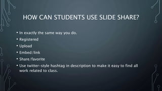 HOW CAN STUDENTS USE SLIDE SHARE?
• In exactly the same way you do.
• Registered
• Upload
• Embed/link
• Share/favorite
• Use twitter-style hashtag in description to make it easy to find all
work related to class.
 