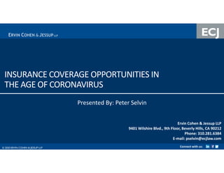 © 2020 ERVIN COHEN & JESSUP LLP 0© 2020 ERVIN COHEN & JESSUP LLP
INSURANCE COVERAGE OPPORTUNITIES IN
THE AGE OF CORONAVIRUS
Ervin Cohen & Jessup LLP
9401 Wilshire Blvd., 9th Floor, Beverly Hills, CA 90212
Phone: 310.281.6384
E-mail: pselvin@ecjlaw.com
Connect with us:
Presented By: Peter Selvin
 