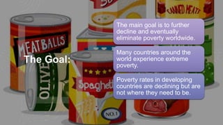 The Goal:
The main goal is to further
decline and eventually
eliminate poverty worldwide.
Many countries around the
world experience extreme
poverty.
Poverty rates in developing
countries are declining but are
not where they need to be.
 