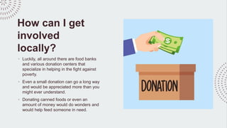 How can I get
involved
locally?
• Luckily, all around there are food banks
and various donation centers that
specialize in helping in the fight against
poverty.
• Even a small donation can go a long way
and would be appreciated more than you
might ever understand.
• Donating canned foods or even an
amount of money would do wonders and
would help feed someone in need.
 