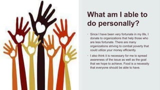 What am I able to
do personally?
• Since I have been very fortunate in my life, I
donate to organizations that help those who
are less fortunate. There are many
organizations striving to combat poverty that
could utilize your money efficiently.
• I also think it is necessary for me to spread
awareness of the issue as well as the goal
that we hope to achieve. Food is a necessity
that everyone should be able to have.
 
