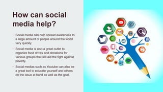 How can social
media help?
• Social media can help spread awareness to
a large amount of people around the world
very quickly.
• Social media is also a great outlet to
organize food drives and donations for
various groups that will aid the fight against
poverty.
• Social medias such as Youtube can also be
a great tool to educate yourself and others
on the issue at hand as well as the goal.
 