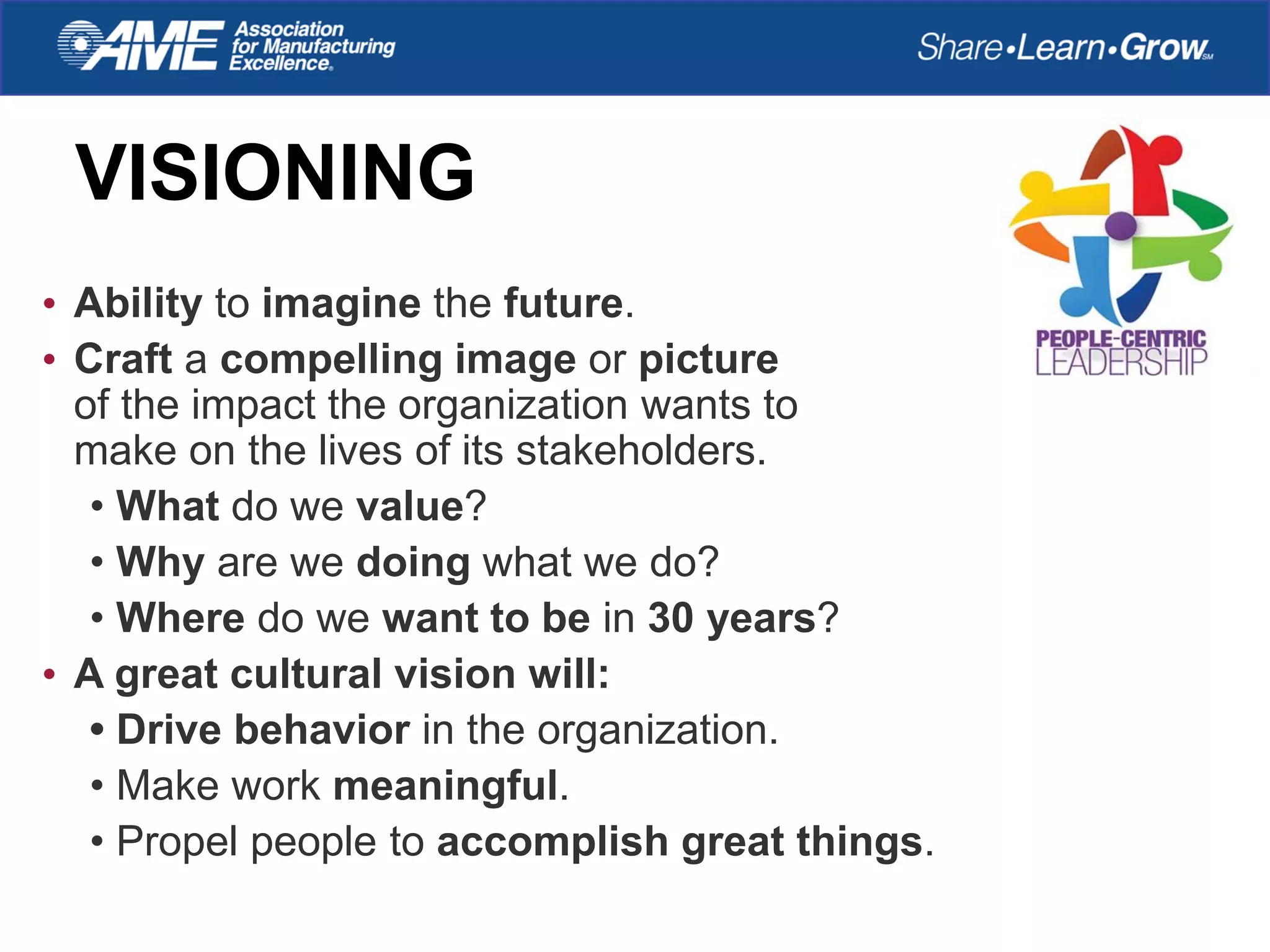 VISIONING
• Ability to imagine the future.
• Craft a compelling image or picture
of the impact the organization wants to
make on the lives of its stakeholders.
• What do we value?
• Why are we doing what we do?
• Where do we want to be in 30 years?
• A great cultural vision will:
• Drive behavior in the organization.
• Make work meaningful.
• Propel people to accomplish great things.
 
