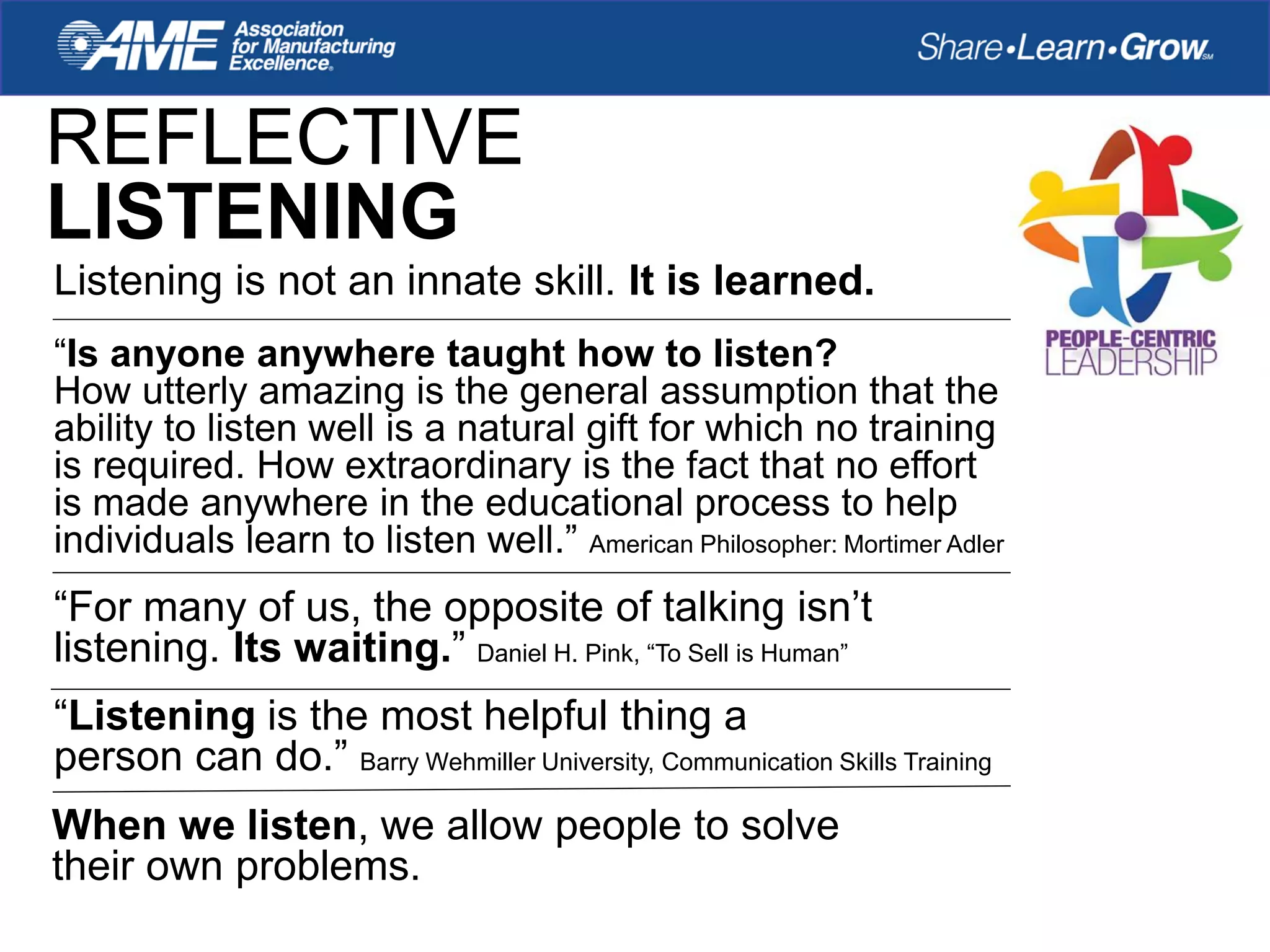 REFLECTIVE
LISTENING
Listening is not an innate skill. It is learned.
“Is anyone anywhere taught how to listen?
How utterly amazing is the general assumption that the
ability to listen well is a natural gift for which no training
is required. How extraordinary is the fact that no effort
is made anywhere in the educational process to help
individuals learn to listen well.” American Philosopher: Mortimer Adler
“For many of us, the opposite of talking isn’t
listening. Its waiting.” Daniel H. Pink, “To Sell is Human”
“Listening is the most helpful thing a
person can do.” Barry Wehmiller University, Communication Skills Training
When we listen, we allow people to solve
their own problems.
 