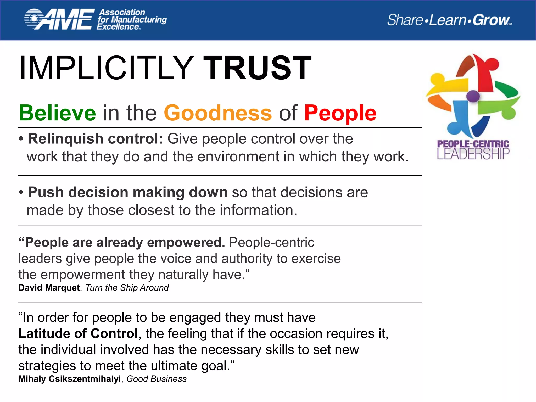 IMPLICITLY TRUST
“People are already empowered. People-centric
leaders give people the voice and authority to exercise
the empowerment they naturally have.”
David Marquet, Turn the Ship Around
“In order for people to be engaged they must have
Latitude of Control, the feeling that if the occasion requires it,
the individual involved has the necessary skills to set new
strategies to meet the ultimate goal.”
Mihaly Csikszentmihalyi, Good Business
Believe in the Goodness of People
• Relinquish control: Give people control over the
work that they do and the environment in which they work.
• Push decision making down so that decisions are
made by those closest to the information.
 