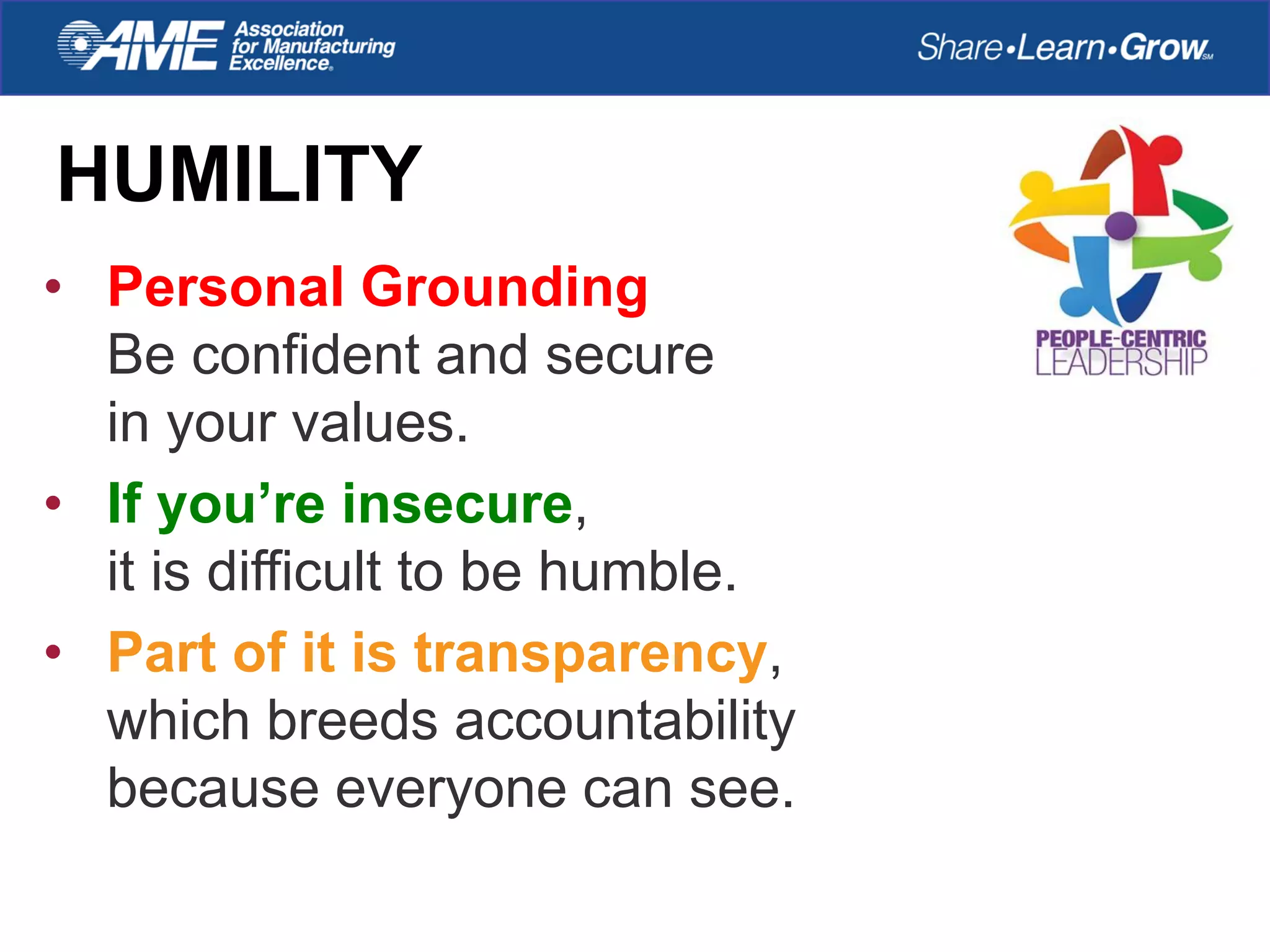 HUMILITY
• Personal Grounding
Be confident and secure
in your values.
• If you’re insecure,
it is difficult to be humble.
• Part of it is transparency,
which breeds accountability
because everyone can see.
 
