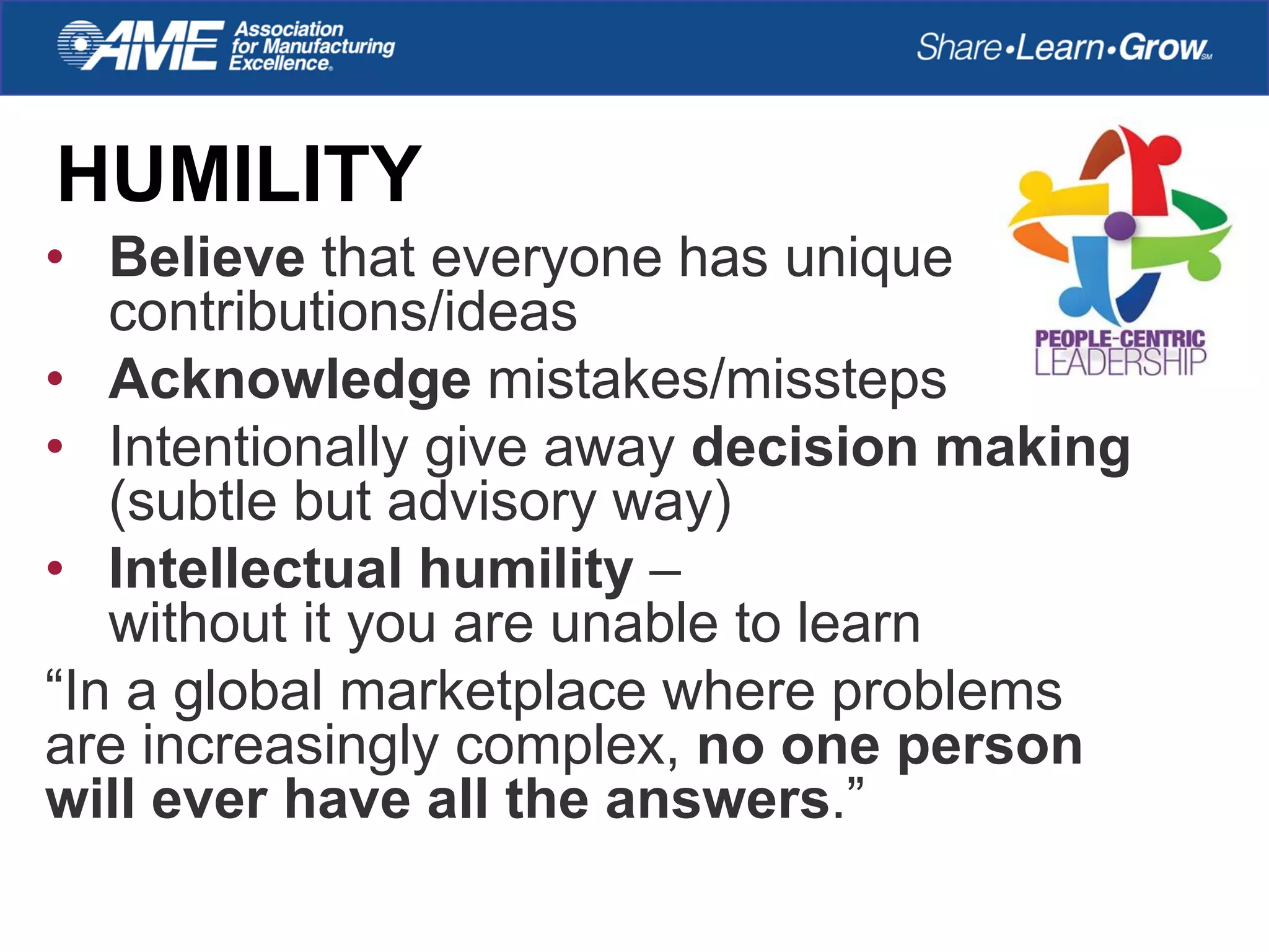 HUMILITY
• Believe that everyone has unique
contributions/ideas
• Acknowledge mistakes/missteps
• Intentionally give away decision making
(subtle but advisory way)
• Intellectual humility –
without it you are unable to learn
“In a global marketplace where problems
are increasingly complex, no one person
will ever have all the answers.”
 