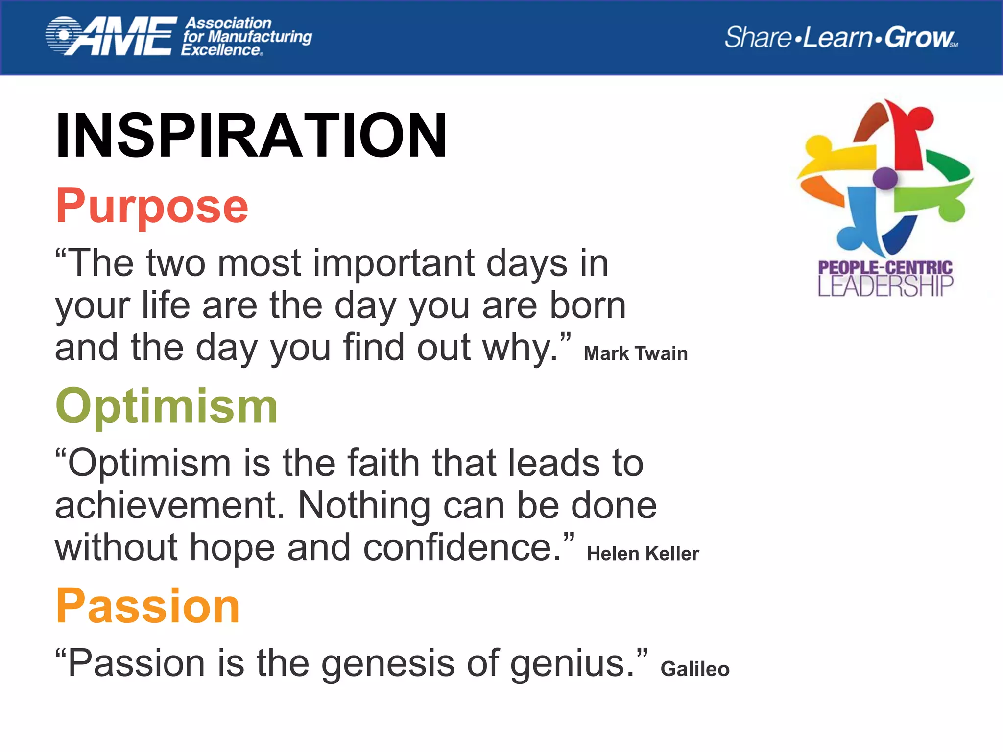INSPIRATION
Purpose
“The two most important days in
your life are the day you are born
and the day you find out why.” Mark Twain
Optimism
“Optimism is the faith that leads to
achievement. Nothing can be done
without hope and confidence.” Helen Keller
Passion
“Passion is the genesis of genius.” Galileo
 