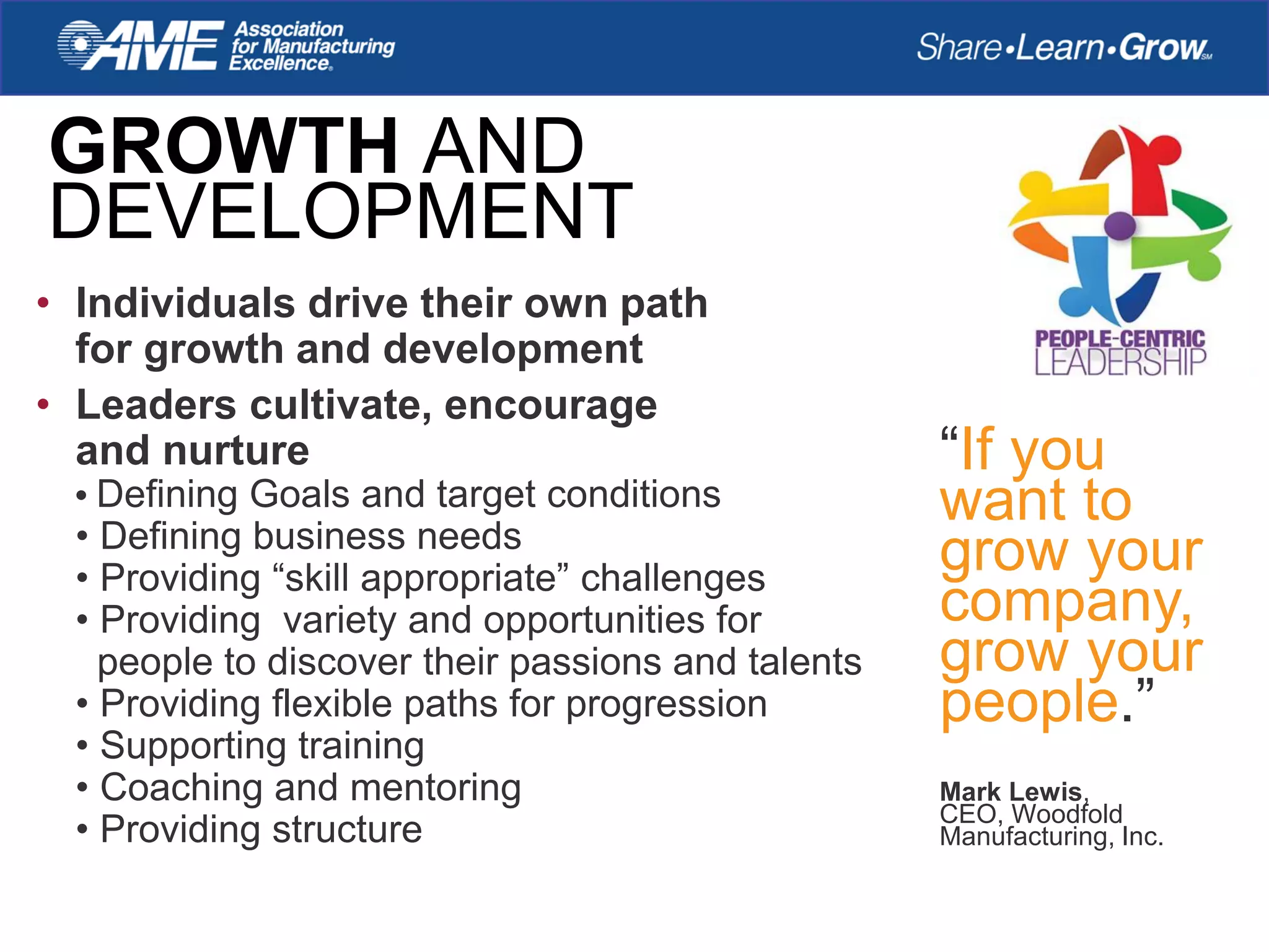 • Individuals drive their own path
for growth and development
• Leaders cultivate, encourage
and nurture
• Defining Goals and target conditions
• Defining business needs
• Providing “skill appropriate” challenges
• Providing variety and opportunities for
people to discover their passions and talents
• Providing flexible paths for progression
• Supporting training
• Coaching and mentoring
• Providing structure
GROWTH AND
DEVELOPMENT
“If you
want to
grow your
company,
grow your
people.”
Mark Lewis,
CEO, Woodfold
Manufacturing, Inc.
 