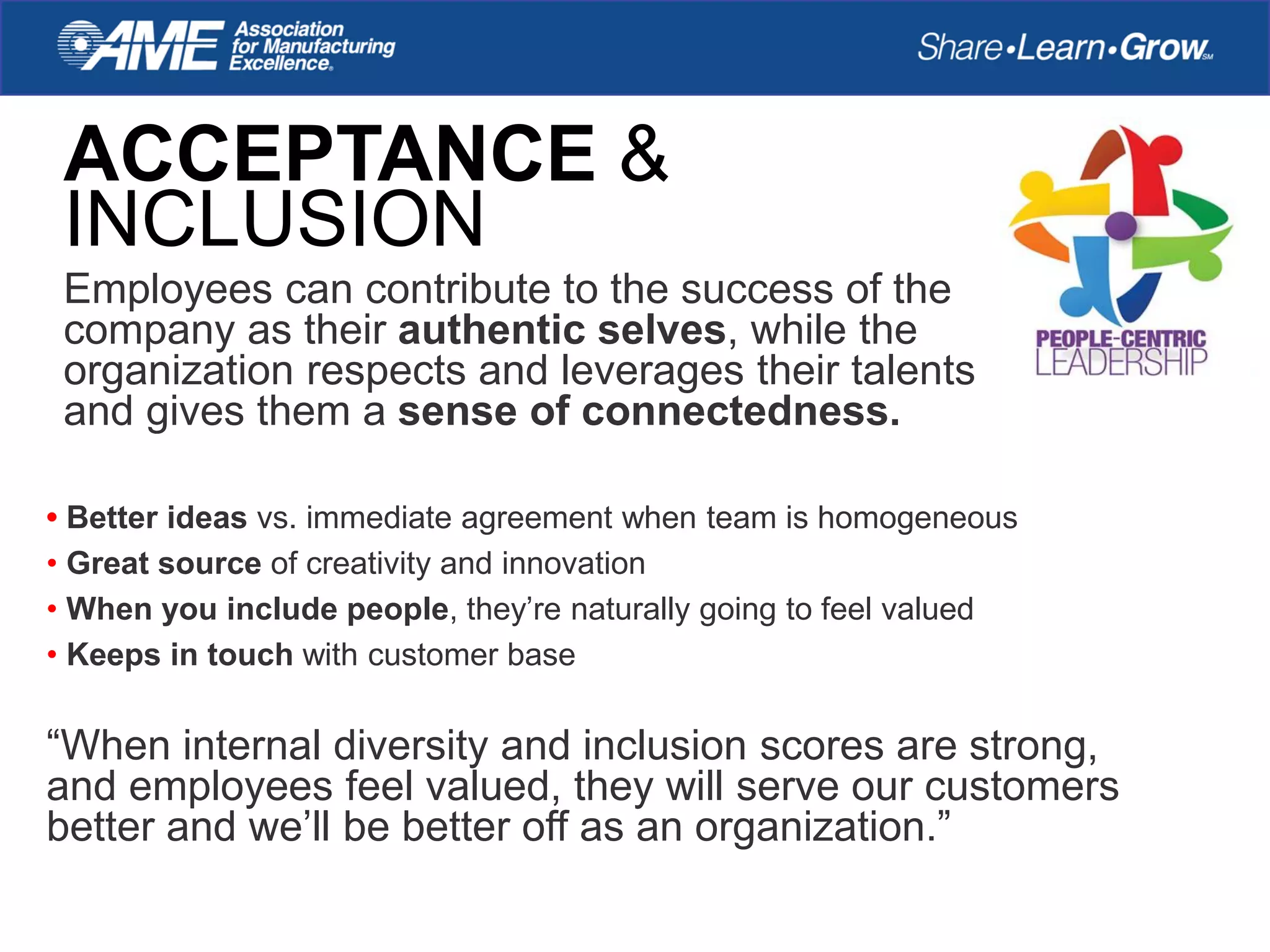 ACCEPTANCE &
INCLUSION
Employees can contribute to the success of the
company as their authentic selves, while the
organization respects and leverages their talents
and gives them a sense of connectedness.
• Better ideas vs. immediate agreement when team is homogeneous
• Great source of creativity and innovation
• When you include people, they’re naturally going to feel valued
• Keeps in touch with customer base
“When internal diversity and inclusion scores are strong,
and employees feel valued, they will serve our customers
better and we’ll be better off as an organization.”
 