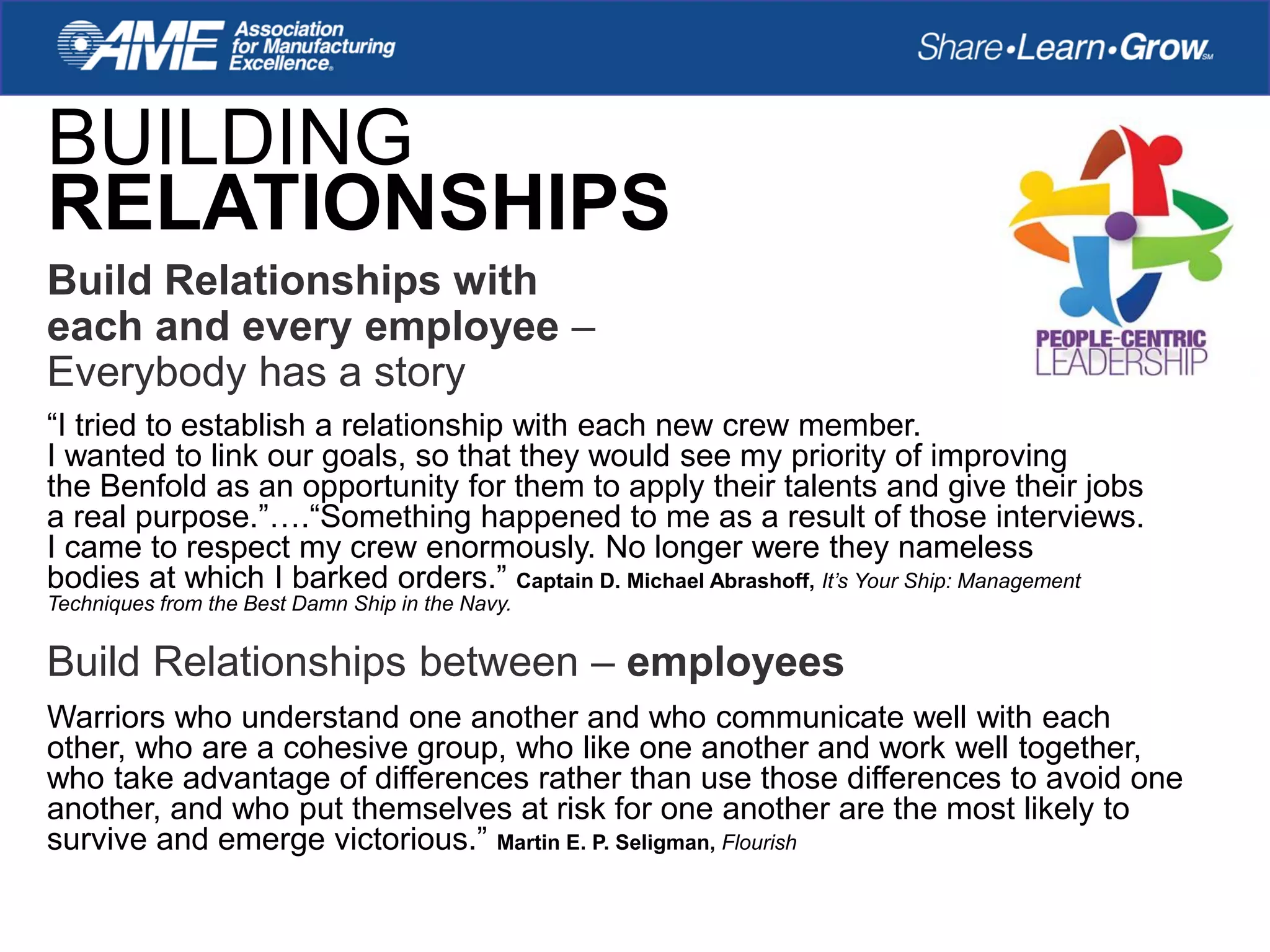 BUILDING
RELATIONSHIPS
“I tried to establish a relationship with each new crew member.
I wanted to link our goals, so that they would see my priority of improving
the Benfold as an opportunity for them to apply their talents and give their jobs
a real purpose.”….“Something happened to me as a result of those interviews.
I came to respect my crew enormously. No longer were they nameless
bodies at which I barked orders.” Captain D. Michael Abrashoff, It’s Your Ship: Management
Techniques from the Best Damn Ship in the Navy.
Build Relationships between – employees
Warriors who understand one another and who communicate well with each
other, who are a cohesive group, who like one another and work well together,
who take advantage of differences rather than use those differences to avoid one
another, and who put themselves at risk for one another are the most likely to
survive and emerge victorious.” Martin E. P. Seligman, Flourish
Build Relationships with
each and every employee –
Everybody has a story
 
