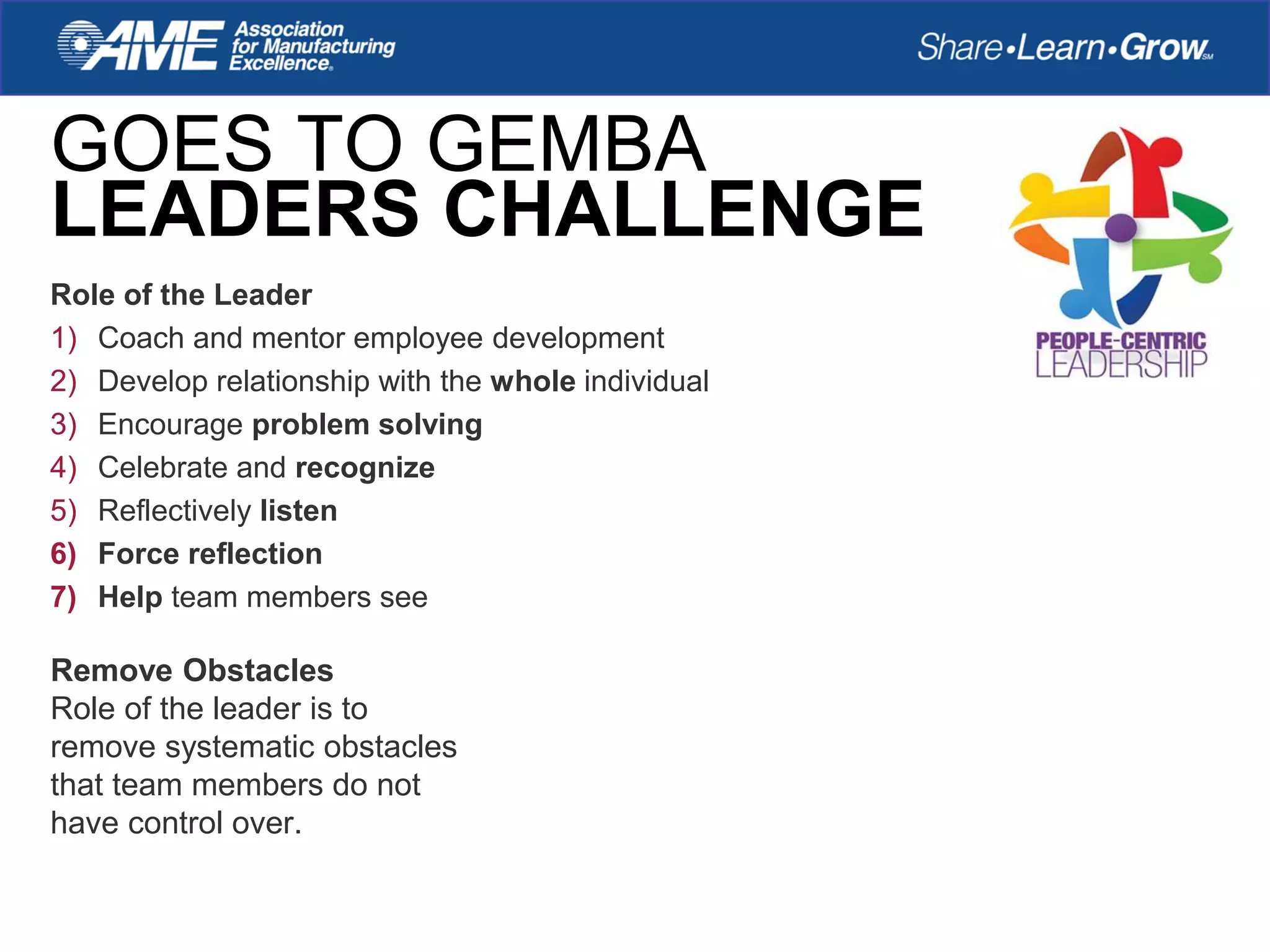 GOES TO GEMBA
LEADERS CHALLENGE
Role of the Leader
1) Coach and mentor employee development
2) Develop relationship with the whole individual
3) Encourage problem solving
4) Celebrate and recognize
5) Reflectively listen
6) Force reflection
7) Help team members see
Remove Obstacles
Role of the leader is to
remove systematic obstacles
that team members do not
have control over.
 