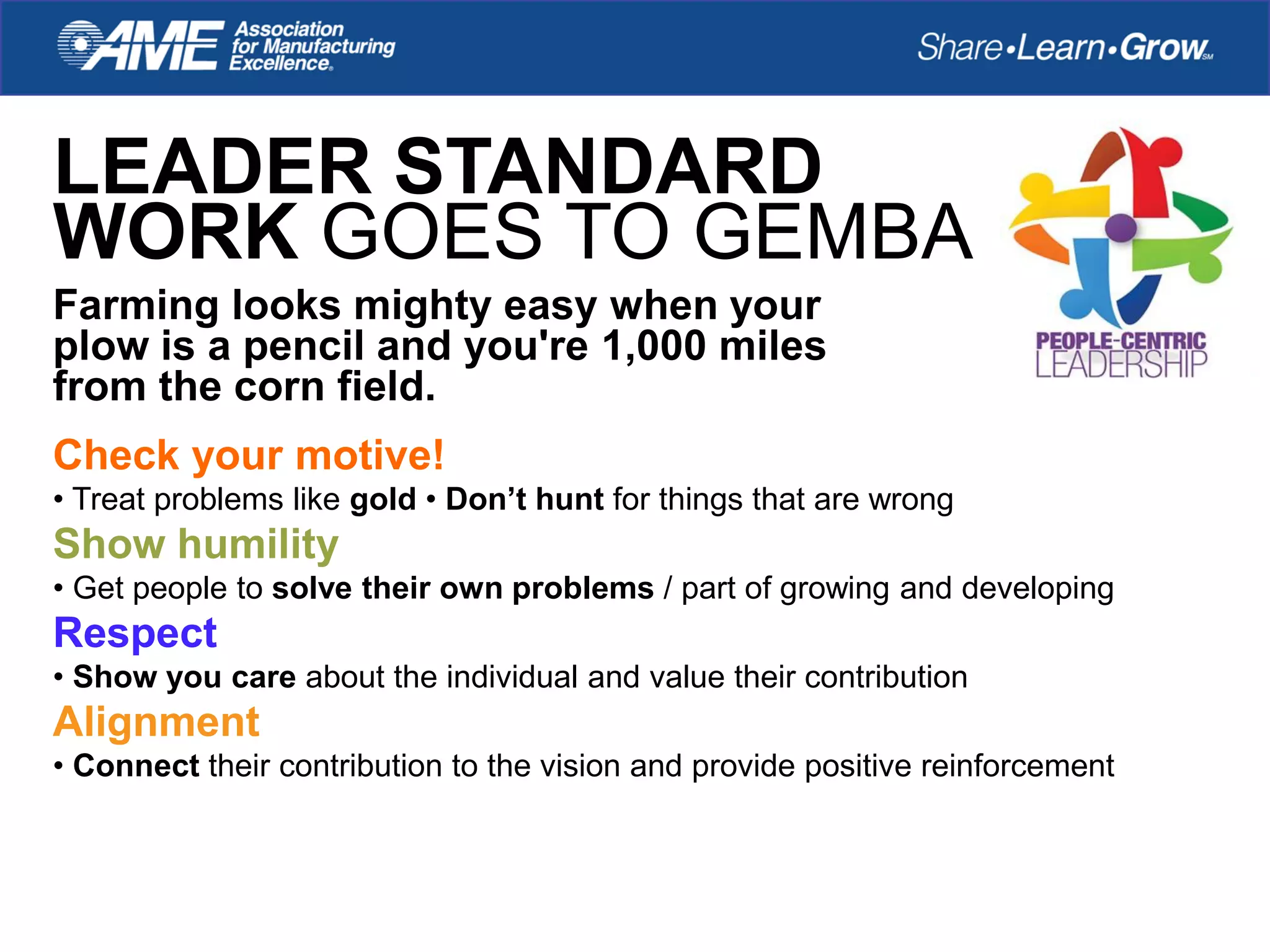 LEADER STANDARD
WORK GOES TO GEMBA
Farming looks mighty easy when your
plow is a pencil and you're 1,000 miles
from the corn field.
Check your motive!
• Treat problems like gold • Don’t hunt for things that are wrong
Show humility
• Get people to solve their own problems / part of growing and developing
Respect
• Show you care about the individual and value their contribution
Alignment
• Connect their contribution to the vision and provide positive reinforcement
 
