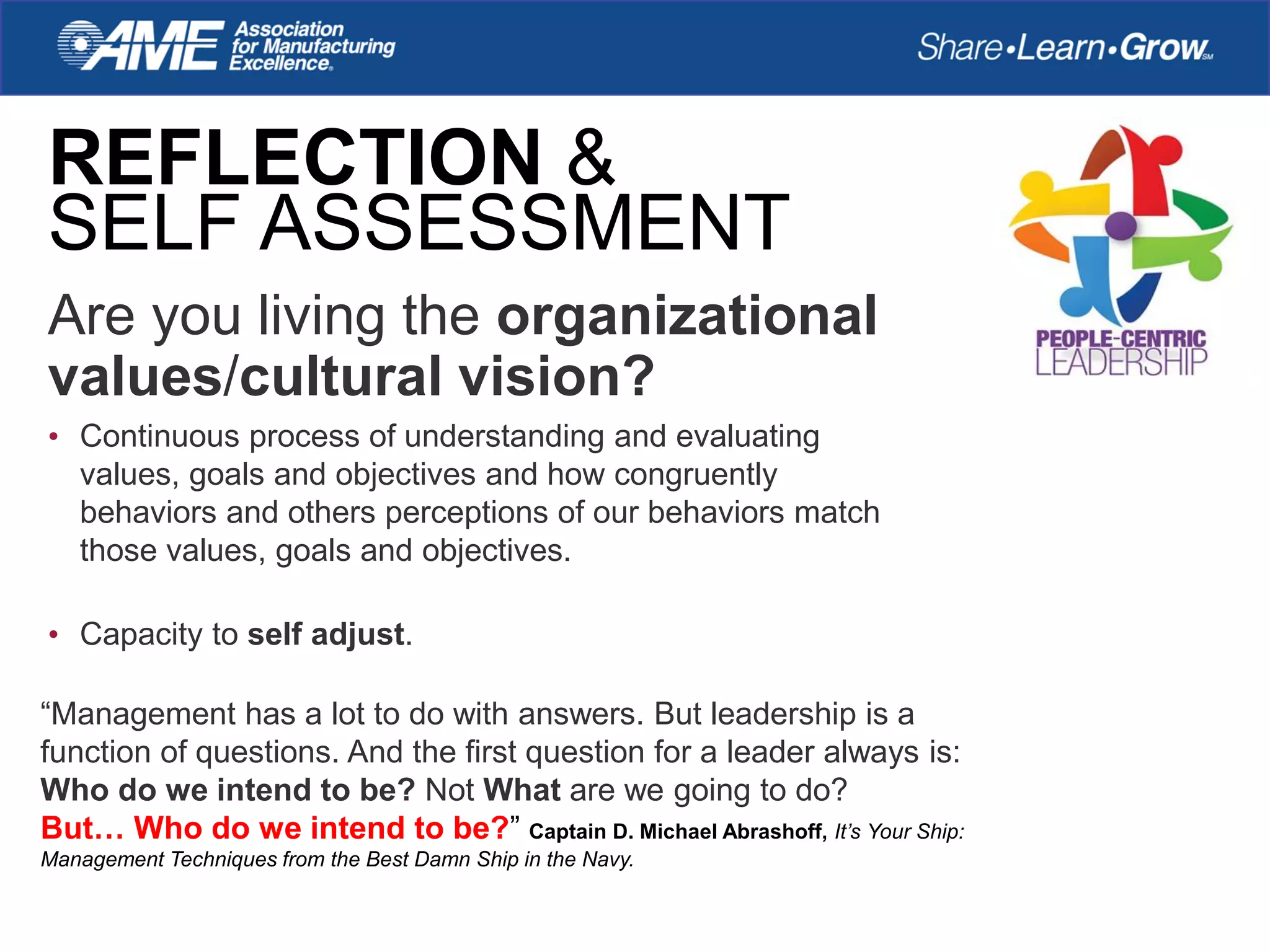 REFLECTION &
SELF ASSESSMENT
Are you living the organizational
values/cultural vision?
• Continuous process of understanding and evaluating
values, goals and objectives and how congruently
behaviors and others perceptions of our behaviors match
those values, goals and objectives.
• Capacity to self adjust.
“Management has a lot to do with answers. But leadership is a
function of questions. And the first question for a leader always is:
Who do we intend to be? Not What are we going to do?
But… Who do we intend to be?” Captain D. Michael Abrashoff, It’s Your Ship:
Management Techniques from the Best Damn Ship in the Navy.
 