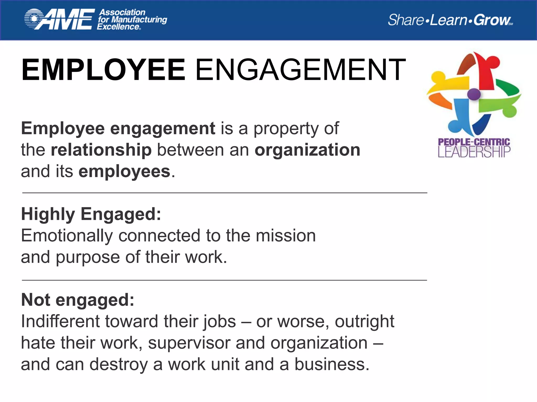 EMPLOYEE ENGAGEMENT
Employee engagement is a property of
the relationship between an organization
and its employees.
Highly Engaged:
Emotionally connected to the mission
and purpose of their work.
Not engaged:
Indifferent toward their jobs – or worse, outright
hate their work, supervisor and organization –
and can destroy a work unit and a business.
 