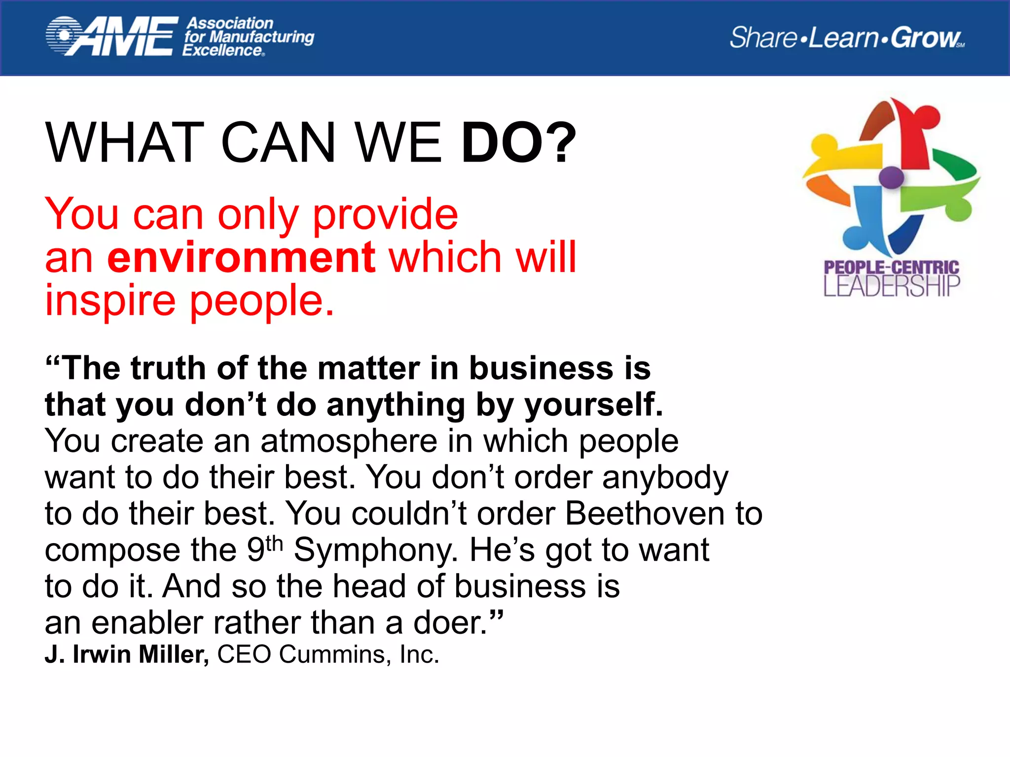 WHAT CAN WE DO?
You can only provide
an environment which will
inspire people.
“The truth of the matter in business is
that you don’t do anything by yourself.
You create an atmosphere in which people
want to do their best. You don’t order anybody
to do their best. You couldn’t order Beethoven to
compose the 9th Symphony. He’s got to want
to do it. And so the head of business is
an enabler rather than a doer.”
J. Irwin Miller, CEO Cummins, Inc.
 