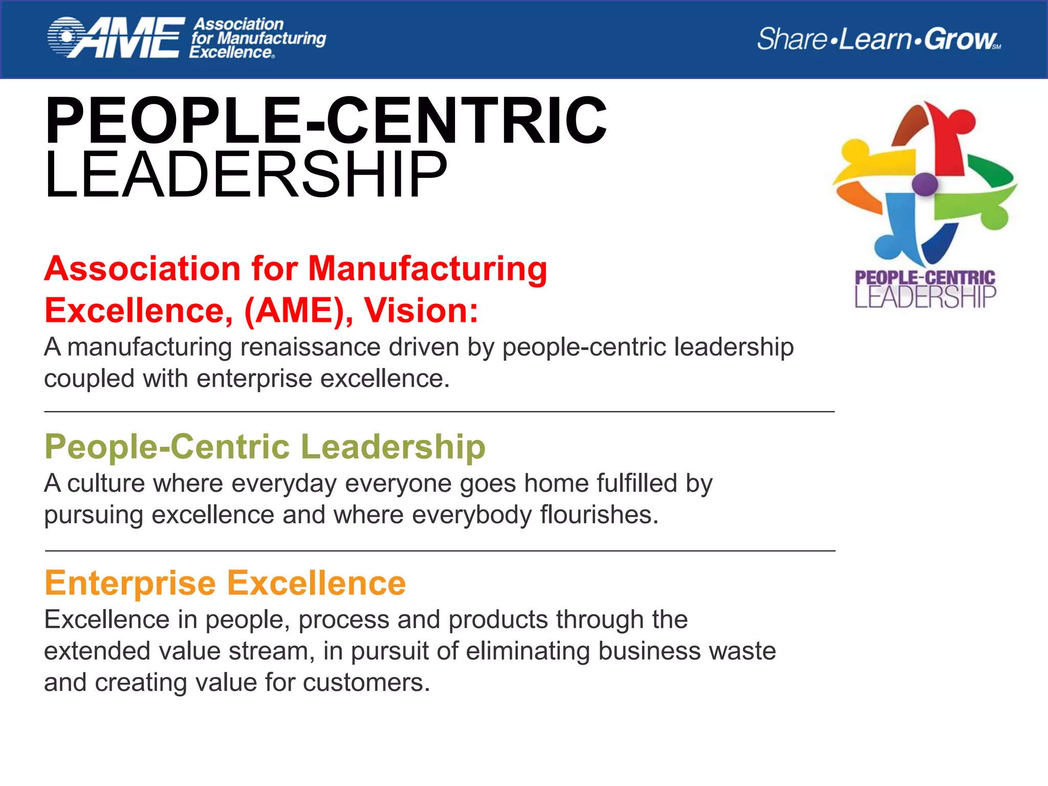 PEOPLE-CENTRIC
LEADERSHIP
Association for Manufacturing
Excellence, (AME), Vision:
A manufacturing renaissance driven by people-centric leadership
coupled with enterprise excellence.
People-Centric Leadership
A culture where everyday everyone goes home fulfilled by
pursuing excellence and where everybody flourishes.
Enterprise Excellence
Excellence in people, process and products through the
extended value stream, in pursuit of eliminating business waste
and creating value for customers.
 