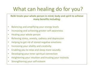 What can healing do for you?
    Reiki treats your whole person in mind, body and spirit to achieve
                        many benefits including:

•   Balancing and amplifying your energy levels
•   Increasing and achieving greater self awareness
•   Healing your whole person
•   Relieving stress, anxiety, sadness and depression
•   Helping to get rid of stored negative emotions
•   Increasing your vitality and creativity
•   Enabling you to relax and sleep more soundly
•   Developing your inner spiritual connection
•   Heightening your intuition and trusting your instincts
•   Strengthening your self-esteem
 