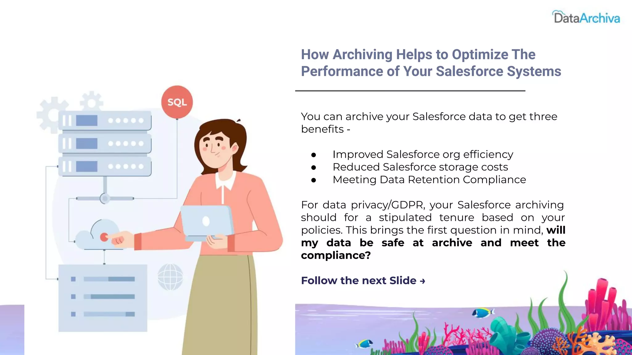You can archive your Salesforce data to get three
beneﬁts -
● Improved Salesforce org efﬁciency
● Reduced Salesforce storage costs
● Meeting Data Retention Compliance
For data privacy/GDPR, your Salesforce archiving
should for a stipulated tenure based on your
policies. This brings the ﬁrst question in mind, will
my data be safe at archive and meet the
compliance?
Follow the next Slide →
How Archiving Helps to Optimize The
Performance of Your Salesforce Systems
 