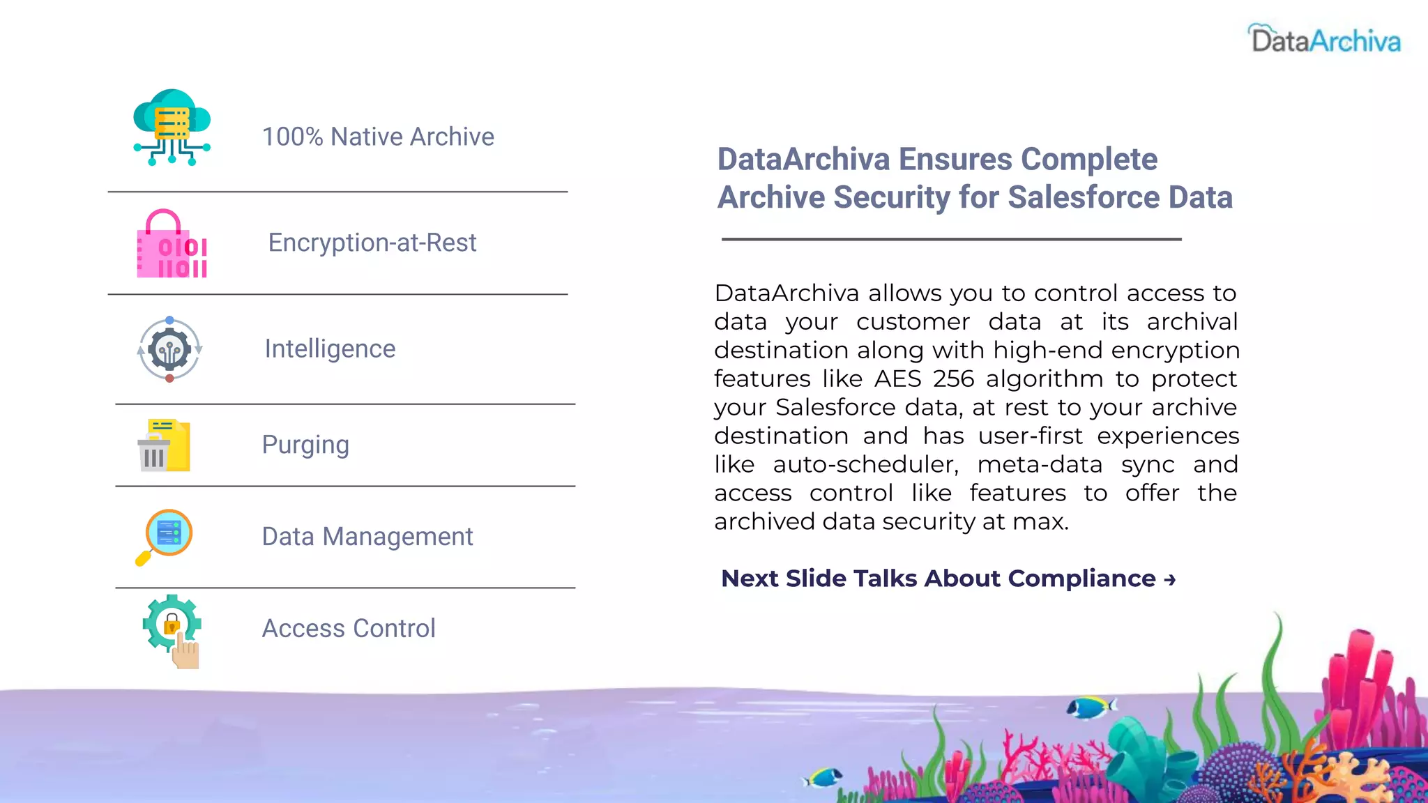 DataArchiva allows you to control access to
data your customer data at its archival
destination along with high-end encryption
features like AES 256 algorithm to protect
your Salesforce data, at rest to your archive
destination and has user-ﬁrst experiences
like auto-scheduler, meta-data sync and
access control like features to offer the
archived data security at max.
Next Slide Talks About Compliance →
DataArchiva Ensures Complete
Archive Security for Salesforce Data
100% Native Archive
Intelligence
Purging
Data Management
Access Control
Encryption-at-Rest
 