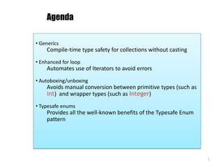 Agenda ,[object Object],Compile-time type safety for collections without casting ,[object Object],Automates use of Iterators to avoid errors ,[object Object],Avoids manual conversion between primitive types (such as int)  and wrapper types (such as Integer) ,[object Object],Provides all the well-known benefits of the Typesafe Enum pattern 1 