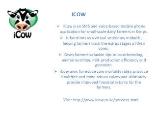  iCow is an SMS and voice-based mobile phone
application for small-scale dairy farmers in Kenya.
 It functions as a virtual veterinary midwife,
helping farmers track the estrus stages of their
cows.
 Gives farmers valuable tips on cow breeding,
animal nutrition, milk production efficiency and
gestation.
 iCow aims to reduce cow mortality rates, produce
healthier and more robust calves and ultimately
provide improved financial returns for the
farmers.
Visit: http://www.icow.co.ke/services.html
ICOW
 