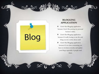 BLOGGING
     APPLICATION
 I don’t like Blogging application
because I don’t like putting my personal
             business online.
 I don’t like Blogging application
 because it’s really boring to me the only
    thing you do is write about stuff.
 I don’t like Blogging application
  because it’s too time consuming you
 have to sit down everyday and update
   your blogs especially if people read
                  them.
 