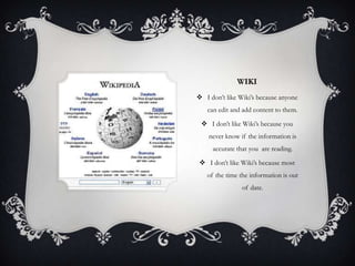 WIKI
 I don’t like Wiki’s because anyone
   can edit and add content to them.

  I don’t like Wiki’s because you
    never know if the information is
     accurate that you are reading.

  I don’t like Wiki’s because most
   of the time the information is out
                of date.
 