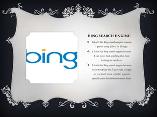 BING SEARCH ENGINE
 I don’t’ like Bing search engine because
        I prefer using Yahoo or Google.
 I don’t like Bing search engine because
      I can never find anything that I am
             looking for on there.
 I don’t like Bing search engine because
    it’s not popular like Yahoo and Google
      so you don’t know whether you can
    actually trust the information on there.
 