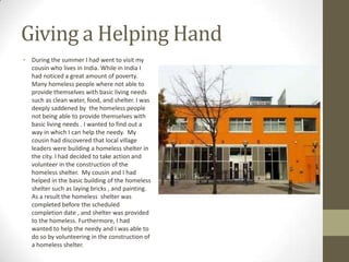 Giving a Helping Hand
• During the summer I had went to visit my
  cousin who lives in India. While in India I
  had noticed a great amount of poverty.
  Many homeless people where not able to
  provide themselves with basic living needs
  such as clean water, food, and shelter. I was
  deeply saddened by the homeless people
  not being able to provide themselves with
  basic living needs . I wanted to find out a
  way in which I can help the needy. My
  cousin had discovered that local village
  leaders were building a homeless shelter in
  the city. I had decided to take action and
  volunteer in the construction of the
  homeless shelter. My cousin and I had
  helped in the basic building of the homeless
  shelter such as laying bricks , and painting.
  As a result the homeless shelter was
  completed before the scheduled
  completion date , and shelter was provided
  to the homeless. Furthermore, I had
  wanted to help the needy and I was able to
  do so by volunteering in the construction of
  a homeless shelter.
 