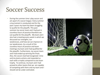 Soccer Success
• During the summer time I play soccer and
  am apart of a soccer league. Every summer
  a tournament is conducted and for the
  past 3 years my team has been struggling
  to qualify for the playoffs. This past
  summer my soccer team and I had put in
  countless hours of practice therefore we
  can qualify for the playoffs. My team and I
  also had a meeting every week in which we
  discussed our strengths, our
  weaknesses, and how we can improve on
  our weaknesses. As a result of the
  countless hours of practice and team
  meetings my team and I had qualified for
  the playoffs. Furthermore, my soccer team
  and I had ended up winning the finals.
  Also, the soccer club had recognized mine
  and my teams actions and rewarded us
  each with a trophy compared to one team
  trophy. To continue, my team and I had
  proved to other teams that we are capable
  of competing with them and my team and I
  should not be under estimated.
 