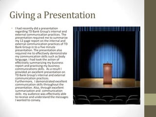 Giving a Presentation
• I had recently did a presentation
  regarding TD Bank Group’s internal and
  external communication practices. The
  presentation required me to summarize
  my 12 page report on the internal and
  external communication practices of TD
  Bank Group in to a five minute
  presentation. The presentation also
  required me to effectively demonstrate
  my communication skills such as body
  language. I had took the action of
  effectively summarizing my business
  report and practising my business
  communications skills. As a result I
  provided an excellent presentation on
  TD Bank Group’s internal and external
  communication practices.
  Furthermore, I demonstrated excellent
  communication skills throughout the
  presentation. Also, through excellent
  summarization and communication
  skills my audience was effectively able
  to receive and understand the messages
  I wanted to convey.
 